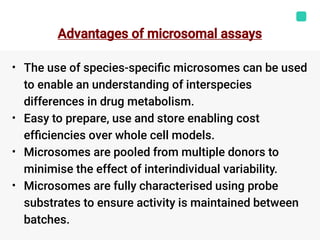 Advantages of microsomal assays
•
•
•
•
The use of species-speciﬁc microsomes can be used
to enable an understanding of interspecies
differences in drug metabolism.
Easy to prepare, use and store enabling cost
efﬁciencies over whole cell models.
Microsomes are pooled from multiple donors to
minimise the effect of interindividual variability.
Microsomes are fully characterised using probe
substrates to ensure activity is maintained between
batches.
 