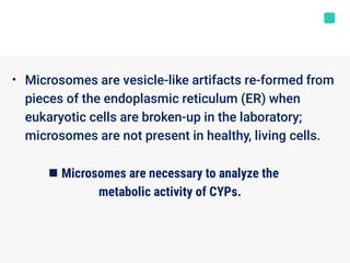 • Microsomes are vesicle-like artifacts re-formed from
pieces of the endoplasmic reticulum (ER) when
eukaryotic cells are broken-up in the laboratory;
microsomes are not present in healthy, living cells.
 Microsomes are necessary to analyze the
metabolic activity of CYPs.
 