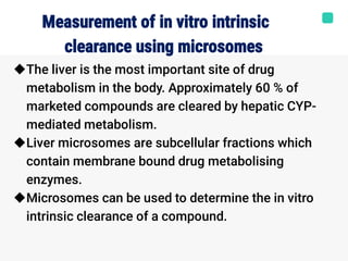 Measurement of in vitro intrinsic
clearance using microsomes



The liver is the most important site of drug
metabolism in the body. Approximately 60 % of
marketed compounds are cleared by hepatic CYP-
mediated metabolism.
Liver microsomes are subcellular fractions which
contain membrane bound drug metabolising
enzymes.
Microsomes can be used to determine the in vitro
intrinsic clearance of a compound.
 