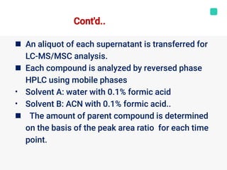 

•
•

An aliquot of each supernatant is transferred for
LC-MS/MSC analysis.
Each compound is analyzed by reversed phase
HPLC using mobile phases
Solvent A: water with 0.1% formic acid
Solvent B: ACN with 0.1% formic acid..
The amount of parent compound is determined
on the basis of the peak area ratio for each time
point.
Cont'd..
 