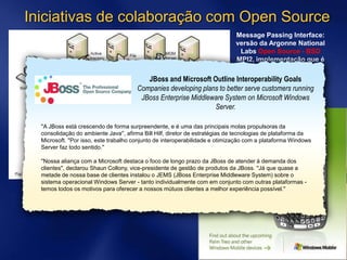 Iniciativas de colaboração com Open Source
Message Passing Interface:
versão da Argonne National
Labs Open Source - BSD
MPI2, implementação que é
utilizada mudialmente em
clusters HPC.
JBoss and Microsoft Outline Interoperability Goals
Companies developing plans to better serve customers running
JBoss Enterprise Middleware System on Microsoft Windows
Server.
''A JBoss está crescendo de forma surpreendente, e é uma das principais molas propulsoras da
consolidação do ambiente Java'', afirma Bill Hilf, diretor de estratégias de tecnologias de plataforma da
Microsoft. ''Por isso, este trabalho conjunto de interoperabilidade e otimização com a plataforma Windows
Server faz todo sentido.''
''Nossa aliança com a Microsoft destaca o foco de longo prazo da JBoss de atender à demanda dos
clientes'', declarou Shaun Collony, vice-presidente de gestão de produtos da JBoss. ''Já que quase a
metade de nossa base de clientes instalou o JEMS (JBoss Enterprise Middleware System) sobre o
sistema operacional Windows Server - tanto individualmente com em conjunto com outras plataformas -
temos todos os motivos para oferecer a nossos mútuos clientes a melhor experiência possível.''
 