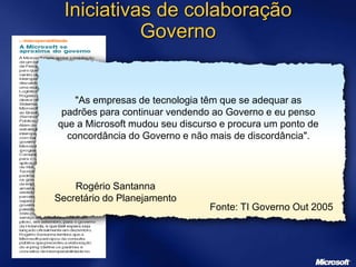 Iniciativas de colaboração
Governo
"As empresas de tecnologia têm que se adequar as
padrões para continuar vendendo ao Governo e eu penso
que a Microsoft mudou seu discurso e procura um ponto de
concordância do Governo e não mais de discordância".
Rogério Santanna
Secretário do Planejamento
Fonte: TI Governo Out 2005
 
