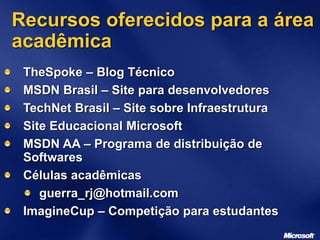 Recursos oferecidos para a área
acadêmica
TheSpoke – Blog Técnico
MSDN Brasil – Site para desenvolvedores
TechNet Brasil – Site sobre Infraestrutura
Site Educacional Microsoft
MSDN AA – Programa de distribuição de
Softwares
Células acadêmicas
guerra_rj@hotmail.com
ImagineCup – Competição para estudantes
 