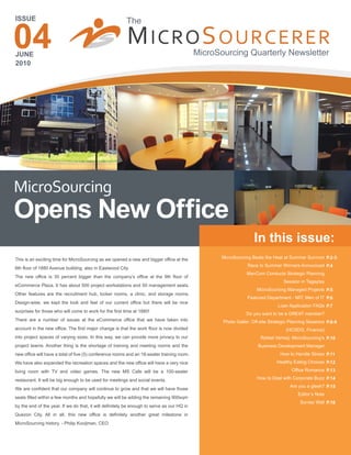 ISSUE                                                    The

04
JUNE
2010
                                                         M ICRO S OURCERER                  MicroSourcing Quarterly Newsletter




MicroSourcing
Opens New Office
                                                                                                                  In this issue:
This is an exciting time for MicroSourcing as we opened a new and bigger office at the             MicroSourcing Beats the Heat at Summer Survivor P.2-3
                                                                                                               Race to Summer Winners Announced P.4
6th floor of 1880 Avenue building, also in Eastwood City.
                                                                                                              ManCom Conducts Strategic Planning
The new office is 30 percent bigger than the company’s office at the 9th floor of
                                                                                                                                Session in Tagaytay
eCommerce Plaza. It has about 500 project workstations and 50 management seats.
                                                                                                                   MicroSourcing Managed Projects P.5
Other features are the recruitment hub, locker rooms, a clinic, and storage rooms.
                                                                                                              Featured Department - MIT: Men of IT P.6
Design-wise, we kept the look and feel of our current office but there will be nice
                                                                                                                              Loan Application FAQs P.7
surprises for those who will come to work for the first time at 1880!
                                                                                                              Do you want to be a GREAT member?
There are a number of issues at the eCommerce office that we have taken into                       Photo Galler: Off-site Strategic Planning Sessions P.8-9
account in the new office. The first major change is that the work floor is now divided                                          (HCSDG, Finance)
into project spaces of varying sizes. In this way, we can provide more privacy to our                                Rafael Verheij: MicroSourcing’s P.10
project teams. Another thing is the shortage of training and meeting rooms and the                                  Business Development Manager
new office will have a total of five (5) conference rooms and an 18-seater training room.                                      How to Handle Stress P.11
We have also expanded the recreation spaces and the new office will have a very nice                                         Healthy Eating Choices P.12

living room with TV and video games. The new MS Cafe will be a 100-seater                                                           Office Romance P.13

restaurant. It will be big enough to be used for meetings and social events.                                       How to Deal with Corporate Buzz P.14
                                                                                                                                   Are you a gleek? P.15
We are confident that our company will continue to grow and that we will have those
                                                                                                                                       Editor’s Note
seats filled within a few months and hopefully we will be adding the remaining 900sqm
                                                                                                                                        Survey Wall P.16
by the end of the year. If we do that, it will definitely be enough to serve as our HQ in
Quezon City. All in all, this new office is definitely another great milestone in
MicroSourcing history. - Philip Kooijman, CEO
 