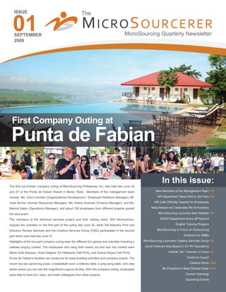 01
   ISSUE                                                The


   SEPTEMBER
                                                        M ICRO S OURCERER                 MicroSourcing Quarterly Newsletter
   2009




  First Company Outing at
 Punta de Fabian                                                                                                                   Photo by: Carole Monteloyola




                                                                                                                 In this issue:
The first out-of-town company outing of MicroSourcing Philippines, Inc. was held last June 20
and 27 at the Punta de Fabian Resort in Baras, Rizal. Members of the management team                        New Members of the Management Team P3

namely: Ms. Gina Lomotan (Organizational Development / Employee Relations Manager), Mr.                      HR Department Takes Part in Job Fairs P4

Jules Burton (Human Resources Manager), Ms. Arlene Guarnes (Finance Manager), and Ms.                      MS Cafe Officially Opened for Employees

Maricel Salao (Operations Manager), and about 150 employees from different projects graced               MaxLifestyle.net Celebrates 5th Anniversary

the said event.                                                                                               MicroSourcing Launches New Website P5

The members of the technical services project and their visiting client, Will Heironymous,                     OD/ER Department Kicks Off Second

enjoyed the activities on the first part of the outing last June 20, while Yell Adworks Print and                          English Training Program

Directory Review Services and the Creative Services Group (CSG) participated in the second                   MicroSourcing to Focus on Outsourcing

part which was held last June 27.                                                                                                Solutions for SMBs

Highlights of the two-part company outing were the different fun games and activities including a   MicroSourcing Launches Creative Services Group P6

videoke singing contest. The employees who sang their hearts out and won the contest were            Jacob Folkman Now Based in EV PH Operations

Marie Gold Vasquez, Victor Salguet, Ed Villafuerte (Yell Print), and Zyrene Reyes (Yell Print).                      Vicente “Ian” Jimenez in Focus P7

Punta de Fabian's facilities are conducive for team-building activities and company events. The                                    Kudos to Cuyos!

resort has two swimming pools, a basketball court, a billiards table, a ping pong table, and view                                     Creative Shots P8-9

decks where you can see the magnificent Laguna de Bay. With this company outing, employees                       Be Proactive to Meet Shared Goals P10

were able to have fun, relax, and meet colleagues from other projects.                                                            Current Openings
                                                                                                                                  Upcoming Events
 