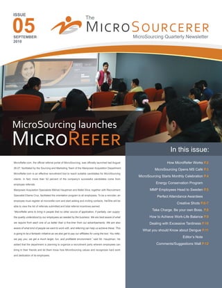 05
ISSUE




SEPTEMBER
2010




MicroSourcing launches
M����R����                                                                                                                      In this issue:
MicroRefer.com, the official referral portal of MicroSourcing, was officially launched last August                           How MicroRefer Works P.2
26-27, facilitated by the Sourcing and Marketing Team of the Manpower Acquisition Department.
                                                                                                                      MicroSourcing Opens MS Café P.3
MicroRefer.com is an effective recruitment tool to reach suitable candidates for MicroSourcing
                                                                                                            MicroSourcing Starts Monthly Celebration P.4
clients. In fact, more than 52 percent of the company’s successful candidates come from

employee referrals.
                                                                                                                      Energy Conservation Program      .
Manpower Acquisition Specialists Mikhail Hauptman and Mafel Silva, together with Recruitment                       MMP Employees Head to Sweden P.5
Specialist Ellaine Cruz, facilitated the orientation program to all employees. To be a recruiter, an
                                                                                                                       Perfect Attendance Awardees     .
employee must register at microrefer.com and start adding and inviting contacts. He/She will be
                                                                                                                                    Creative Shots P.6-7
able to view the list of referrals submitted and total referral incentives earned.

“MicroRefer aims to bring in people that no other source of application, if partially, can supply:
                                                                                                                    Take Charge. Be your own Boss. P.8

the quality understood by our employees as needed by the business. We are best aware of what                      How to Achieve Work-Life Balance P.9
we require from each one of us better than a five-liner from our advertisements. We are also                      Dealing with Excessive Tardiness P.10
aware of what kind of people we want to work with, and referring can help us achieve these. This
                                                                                                              What you should Know about Dengue P.11
is going to be a fantastic initiative as we also get to pay our affiliates for using the tool. You refer,
                                                                                                                                       Editor’s Note   .
we pay you; we get a much larger, fun, and profitable environment,” said Mr. Hauptman. He

added that the department is planning to organize a recruitment party wherein employees can                            Comments/Suggestions Wall P.12
bring in their friends and let them know how MicroSourcing values and recognizes hard work

and dedication of its employees.
 