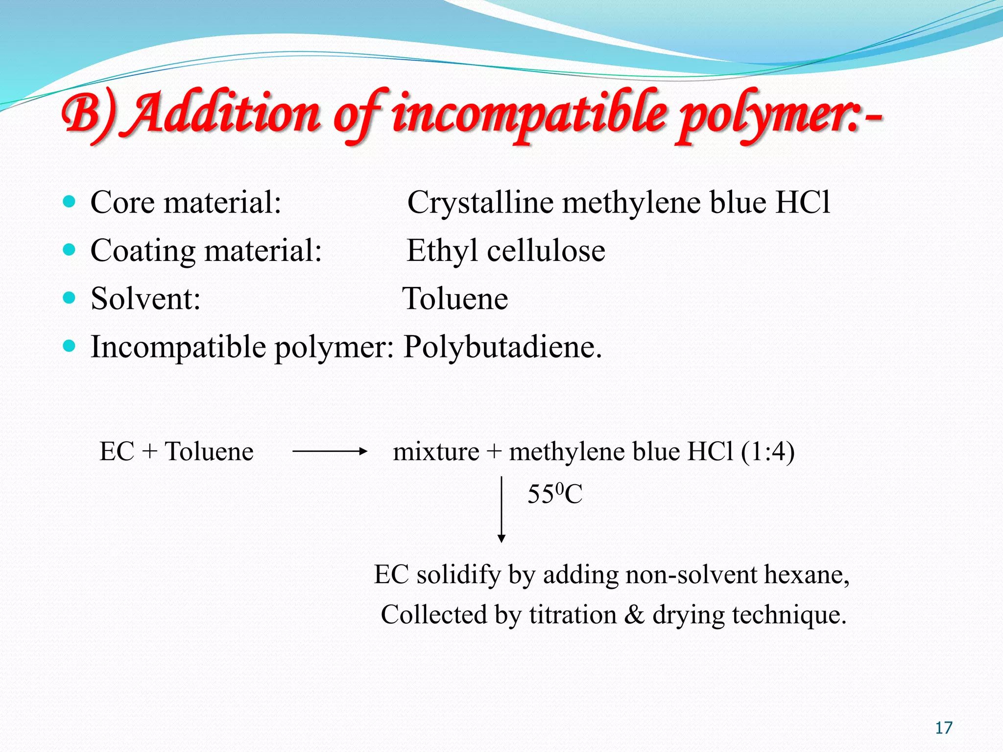 17
B) Addition of incompatible polymer:-
 Core material: Crystalline methylene blue HCl
 Coating material: Ethyl cellulose
 Solvent: Toluene
 Incompatible polymer: Polybutadiene.
EC + Toluene mixture + methylene blue HCl (1:4)
550C
EC solidify by adding non-solvent hexane,
Collected by titration & drying technique.
 
