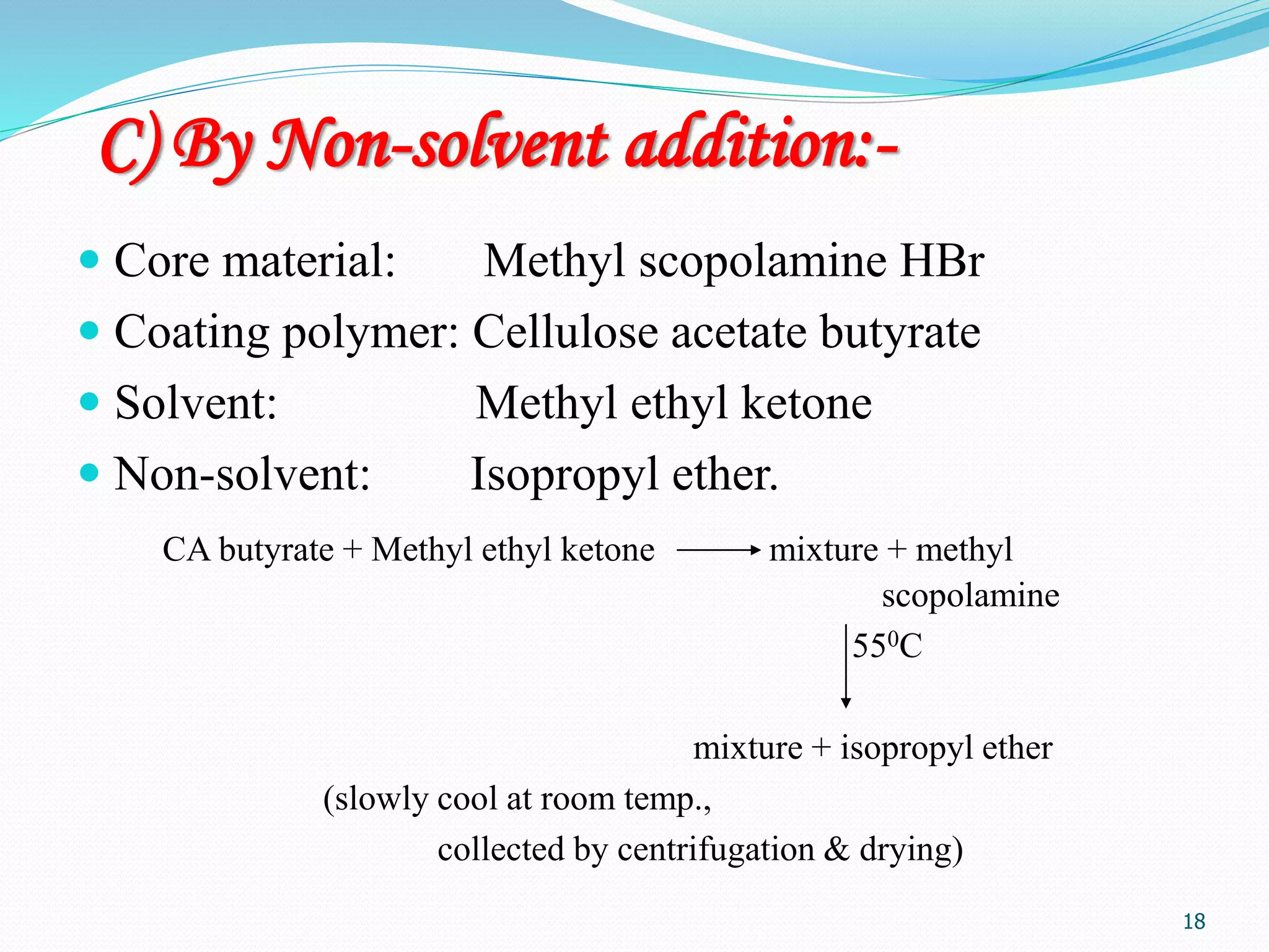 18
C) By Non-solvent addition:-
 Core material: Methyl scopolamine HBr
 Coating polymer: Cellulose acetate butyrate
 Solvent: Methyl ethyl ketone
 Non-solvent: Isopropyl ether.
CA butyrate + Methyl ethyl ketone mixture + methyl
scopolamine
550C
mixture + isopropyl ether
(slowly cool at room temp.,
collected by centrifugation & drying)
 