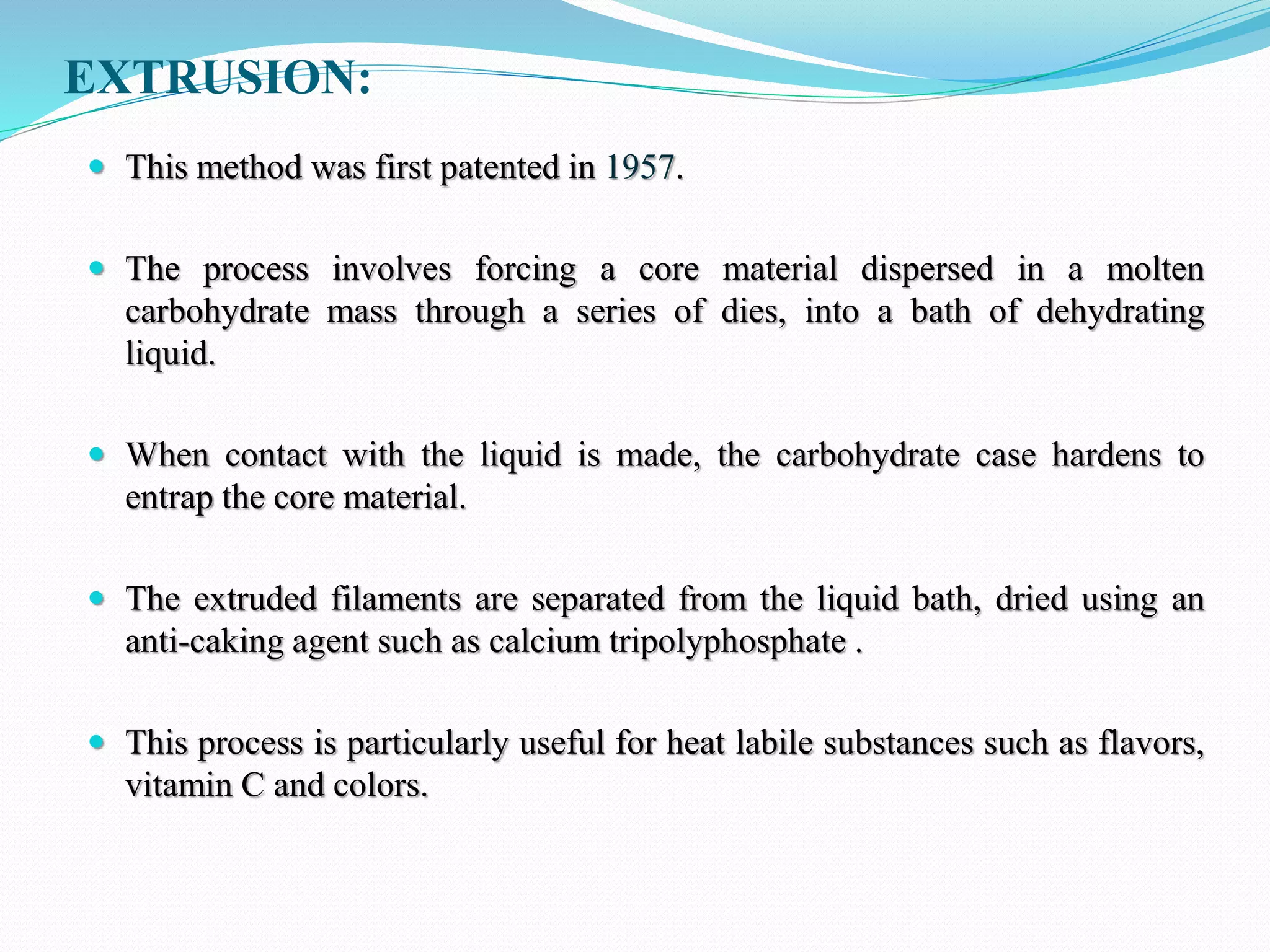 EXTRUSION:
 This method was first patented in 1957.
 The process involves forcing a core material dispersed in a molten
carbohydrate mass through a series of dies, into a bath of dehydrating
liquid.
 When contact with the liquid is made, the carbohydrate case hardens to
entrap the core material.
 The extruded filaments are separated from the liquid bath, dried using an
anti-caking agent such as calcium tripolyphosphate .
 This process is particularly useful for heat labile substances such as flavors,
vitamin C and colors.
 