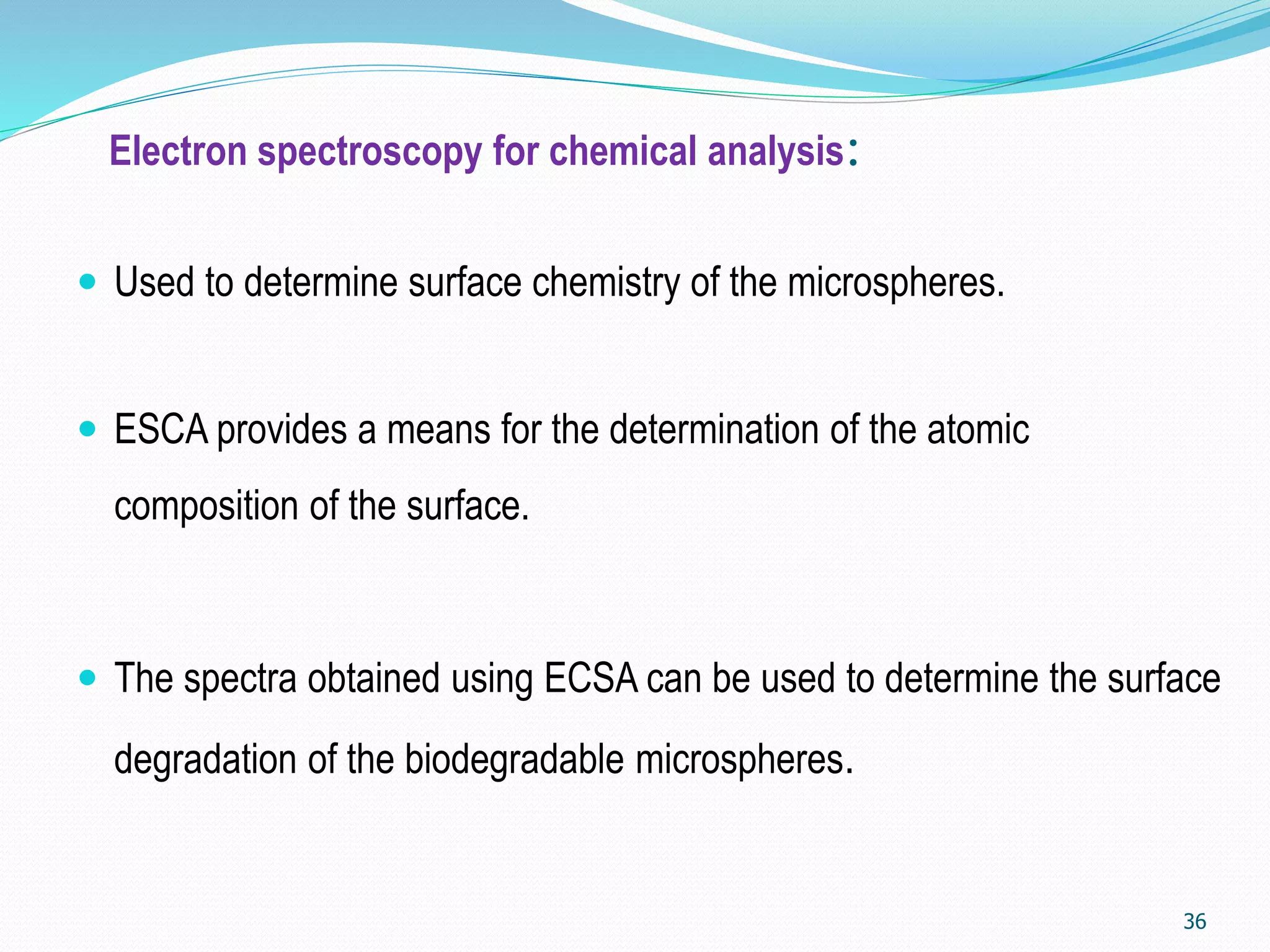 Electron spectroscopy for chemical analysis:
 Used to determine surface chemistry of the microspheres.
 ESCA provides a means for the determination of the atomic
composition of the surface.
 The spectra obtained using ECSA can be used to determine the surface
degradation of the biodegradable microspheres.
36
 