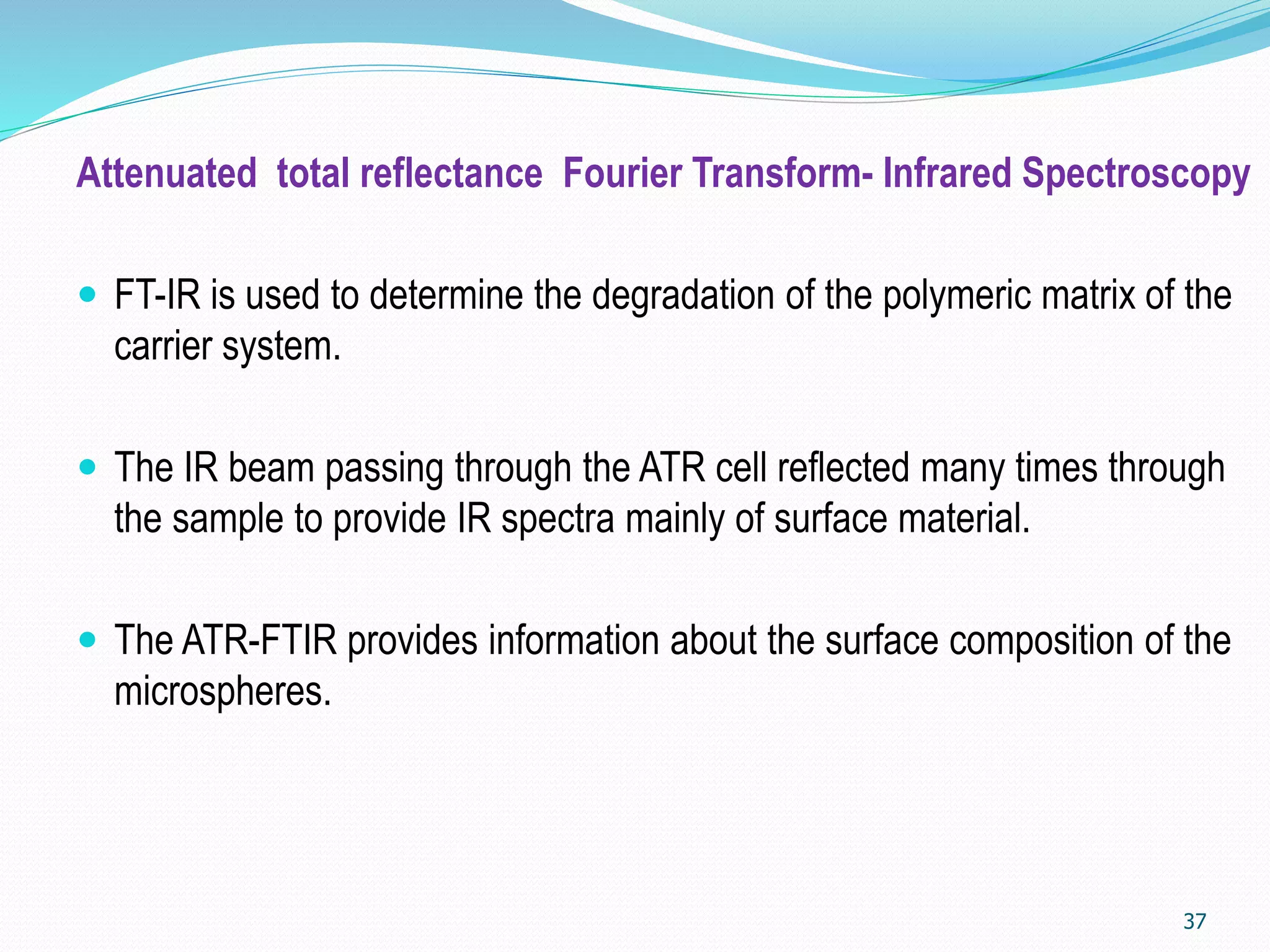 Attenuated total reflectance Fourier Transform- Infrared Spectroscopy
 FT-IR is used to determine the degradation of the polymeric matrix of the
carrier system.
 The IR beam passing through the ATR cell reflected many times through
the sample to provide IR spectra mainly of surface material.
 The ATR-FTIR provides information about the surface composition of the
microspheres.
37
 