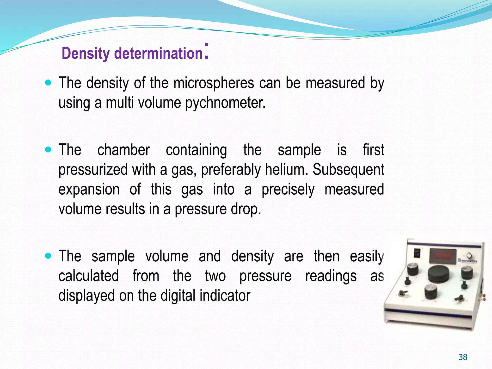 Density determination:
 The density of the microspheres can be measured by
using a multi volume pychnometer.
 The chamber containing the sample is first
pressurized with a gas, preferably helium. Subsequent
expansion of this gas into a precisely measured
volume results in a pressure drop.
 The sample volume and density are then easily
calculated from the two pressure readings as
displayed on the digital indicator
38
 