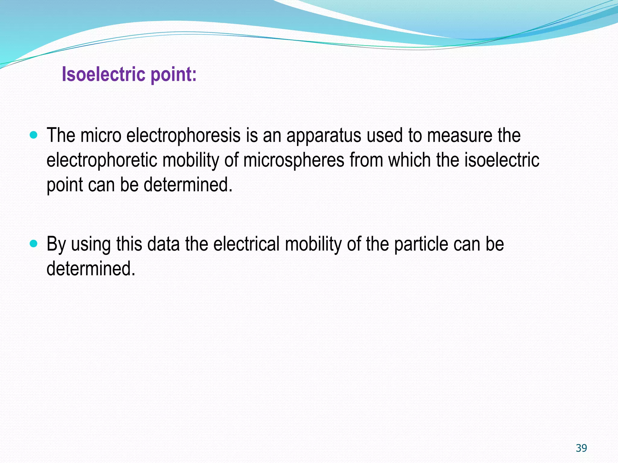 Isoelectric point:
 The micro electrophoresis is an apparatus used to measure the
electrophoretic mobility of microspheres from which the isoelectric
point can be determined.
 By using this data the electrical mobility of the particle can be
determined.
39
 