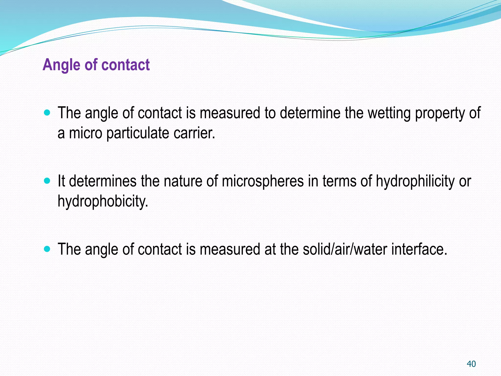 Angle of contact
 The angle of contact is measured to determine the wetting property of
a micro particulate carrier.
 It determines the nature of microspheres in terms of hydrophilicity or
hydrophobicity.
 The angle of contact is measured at the solid/air/water interface.
40
 