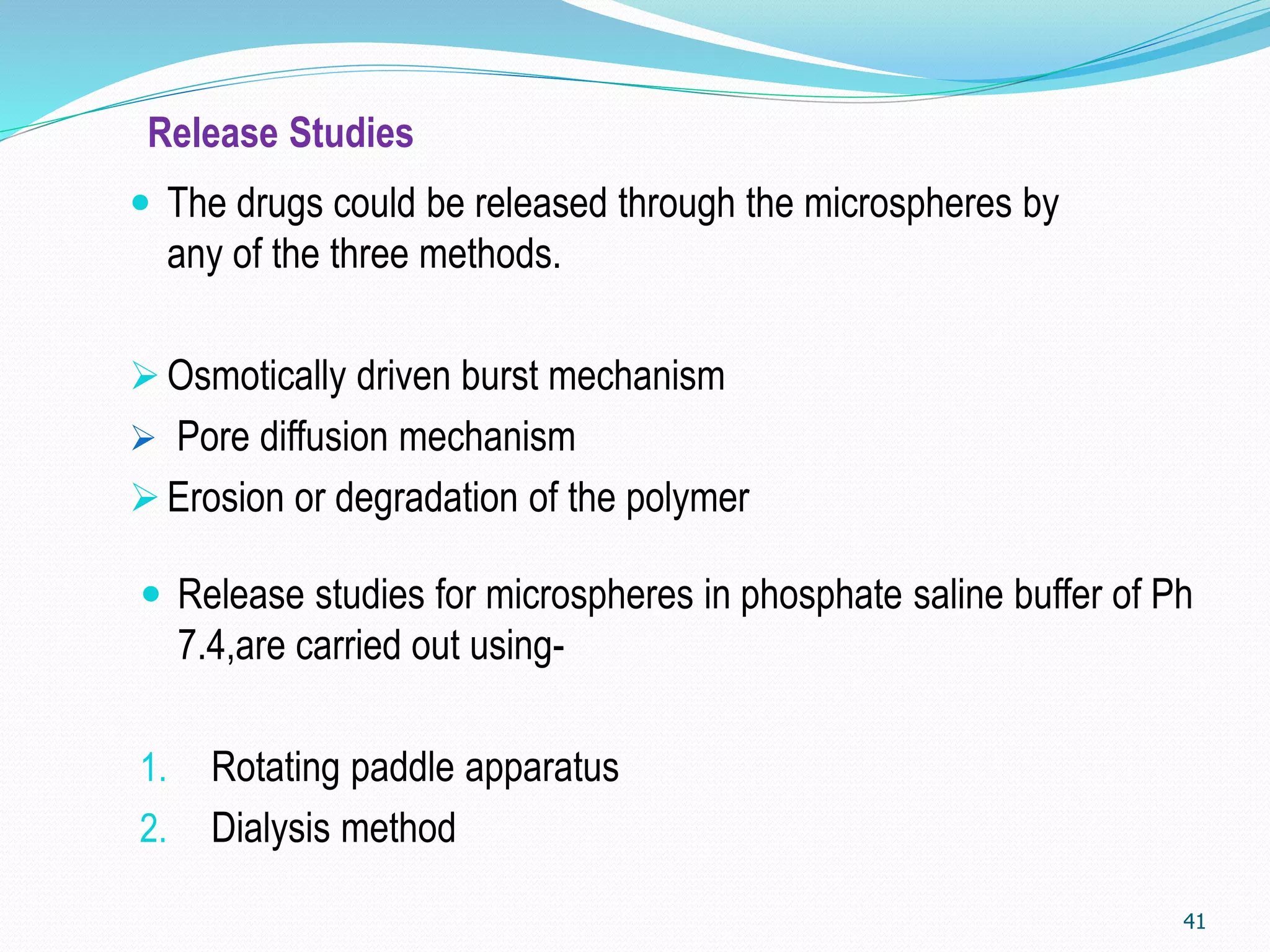 Release Studies
 Release studies for microspheres in phosphate saline buffer of Ph
7.4,are carried out using-
1. Rotating paddle apparatus
2. Dialysis method
41
 The drugs could be released through the microspheres by
any of the three methods.
Osmotically driven burst mechanism
 Pore diffusion mechanism
Erosion or degradation of the polymer
 