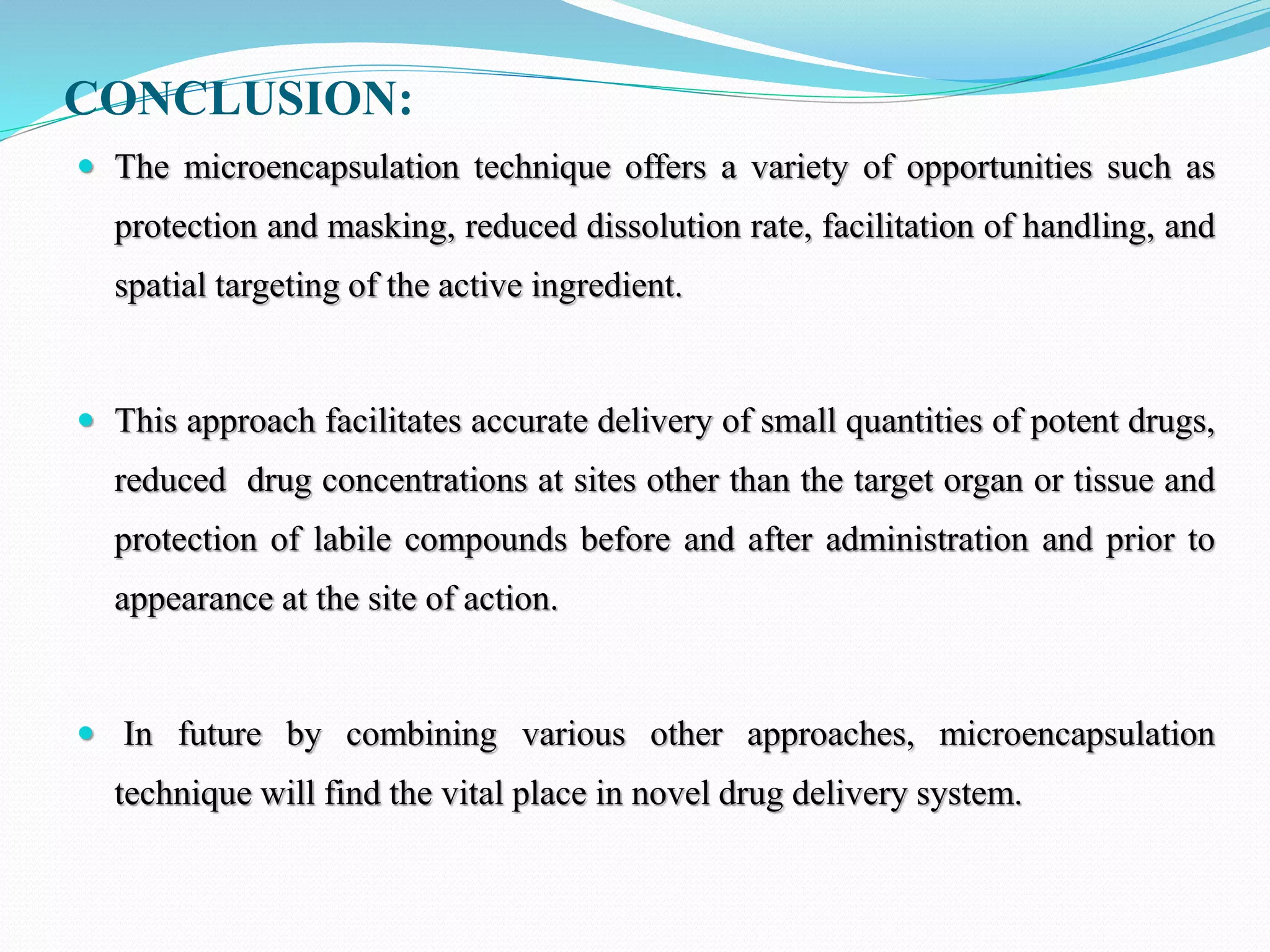 CONCLUSION:
 The microencapsulation technique offers a variety of opportunities such as
protection and masking, reduced dissolution rate, facilitation of handling, and
spatial targeting of the active ingredient.
 This approach facilitates accurate delivery of small quantities of potent drugs,
reduced drug concentrations at sites other than the target organ or tissue and
protection of labile compounds before and after administration and prior to
appearance at the site of action.
 In future by combining various other approaches, microencapsulation
technique will find the vital place in novel drug delivery system.
 