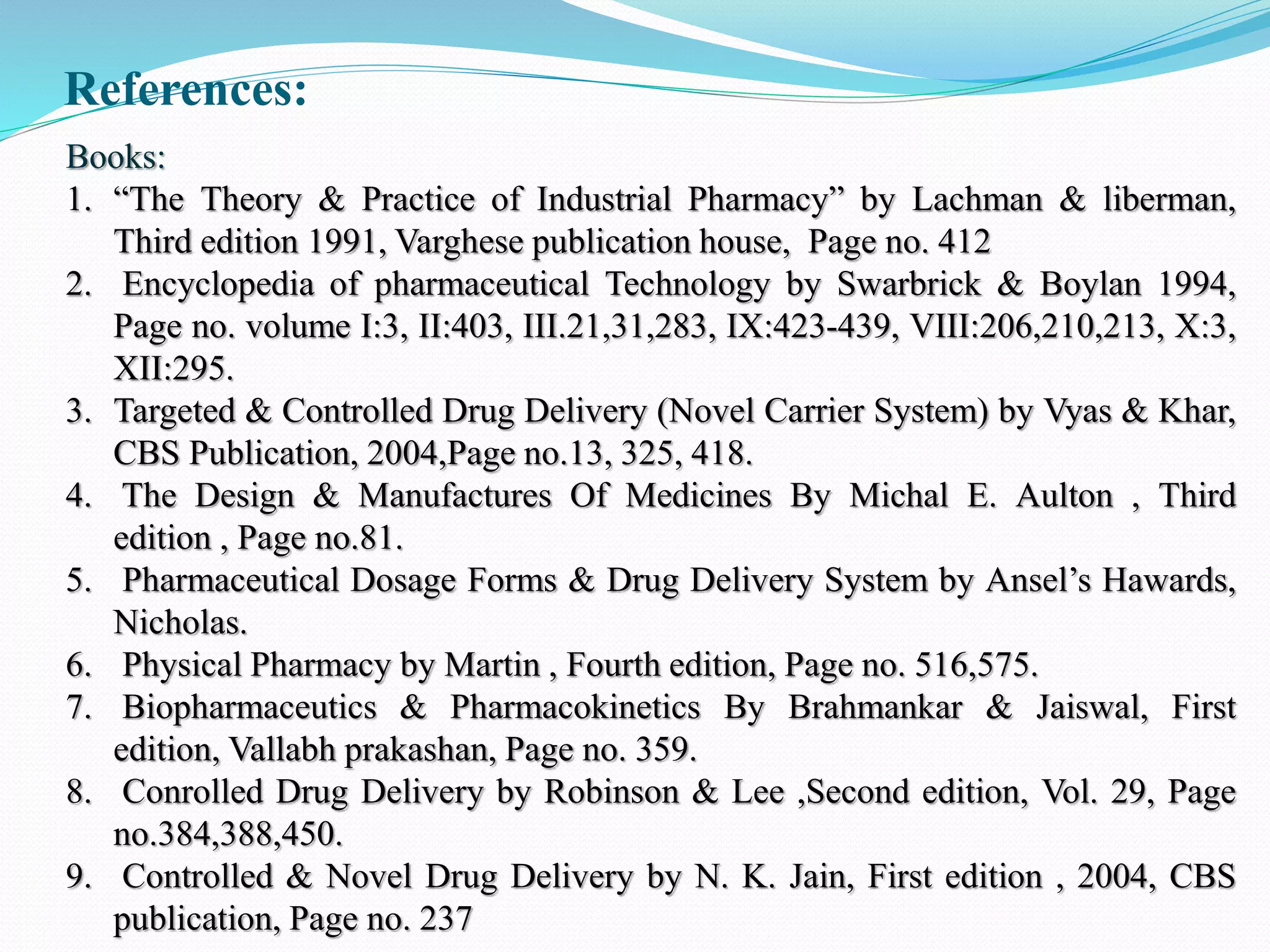 References:
Books:
1. “The Theory & Practice of Industrial Pharmacy” by Lachman & liberman,
Third edition 1991, Varghese publication house, Page no. 412
2. Encyclopedia of pharmaceutical Technology by Swarbrick & Boylan 1994,
Page no. volume I:3, II:403, III.21,31,283, IX:423-439, VIII:206,210,213, X:3,
XII:295.
3. Targeted & Controlled Drug Delivery (Novel Carrier System) by Vyas & Khar,
CBS Publication, 2004,Page no.13, 325, 418.
4. The Design & Manufactures Of Medicines By Michal E. Aulton , Third
edition , Page no.81.
5. Pharmaceutical Dosage Forms & Drug Delivery System by Ansel’s Hawards,
Nicholas.
6. Physical Pharmacy by Martin , Fourth edition, Page no. 516,575.
7. Biopharmaceutics & Pharmacokinetics By Brahmankar & Jaiswal, First
edition, Vallabh prakashan, Page no. 359.
8. Conrolled Drug Delivery by Robinson & Lee ,Second edition, Vol. 29, Page
no.384,388,450.
9. Controlled & Novel Drug Delivery by N. K. Jain, First edition , 2004, CBS
publication, Page no. 237
 