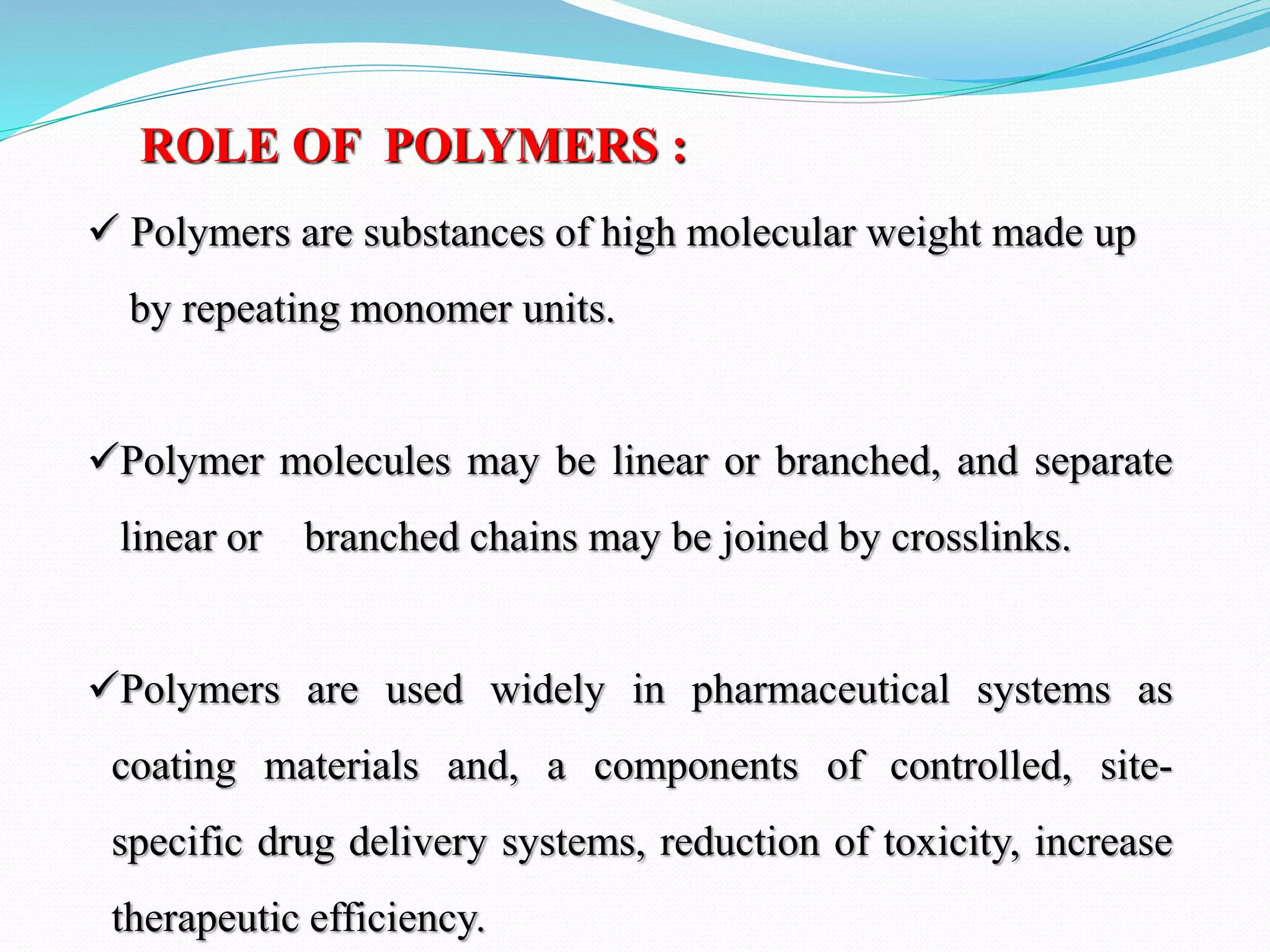 ROLE OF POLYMERS :
 Polymers are substances of high molecular weight made up
by repeating monomer units.
Polymer molecules may be linear or branched, and separate
linear or branched chains may be joined by crosslinks.
Polymers are used widely in pharmaceutical systems as
coating materials and, a components of controlled, site-
specific drug delivery systems, reduction of toxicity, increase
therapeutic efficiency.
 