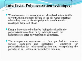 Interfacial Polymerization technique

When two reactive monomers are dissolved in immiscible
  solvents, the monomers diffuse to the oil- water interface
  where they react to form a polymeric membrane that
  envelopes dispersed phase.

Drug is incorporated either by being dissolved in the
  polymerization medium or by adsorption onto the
  nanoparticles after polymerization completed.

The nanoparticle suspension is         then purified to remove
  various stabilizers and surfactants              employed for
  polymerization by ultracentrifugation and resuspending the
  particles in an isotonic surfactant-free medium.
 