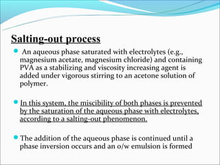 Salting-out process
 An aqueous phase saturated with electrolytes (e.g.,
  magnesium acetate, magnesium chloride) and containing
  PVA as a stabilizing and viscosity increasing agent is
  added under vigorous stirring to an acetone solution of
  polymer.

In this system, the miscibility of both phases is prevented
  by the saturation of the aqueous phase with electrolytes,
  according to a salting-out phenomenon.

The addition of the aqueous phase is continued until a
  phase inversion occurs and an o/w emulsion is formed
 