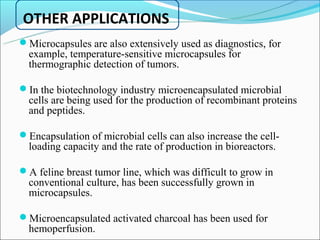 OTHER APPLICATIONS
Microcapsules are also extensively used as diagnostics, for
  example, temperature-sensitive microcapsules for
  thermographic detection of tumors.

In the biotechnology industry microencapsulated microbial
  cells are being used for the production of recombinant proteins
  and peptides.

Encapsulation of microbial cells can also increase the cell-
  loading capacity and the rate of production in bioreactors.

A feline breast tumor line, which was difficult to grow in
  conventional culture, has been successfully grown in
  microcapsules.

Microencapsulated activated charcoal has been used for
  hemoperfusion.
 