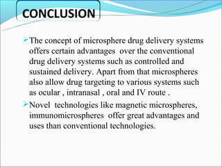 CONCLUSION
The concept of microsphere drug delivery systems
 offers certain advantages over the conventional
 drug delivery systems such as controlled and
 sustained delivery. Apart from that microspheres
 also allow drug targeting to various systems such
 as ocular , intranasal , oral and IV route .
Novel technologies like magnetic microspheres,
 immunomicrospheres offer great advantages and
 uses than conventional technologies.
 