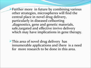 Further more in future by combining various
 other strategies, microspheres will find the
 central place in novel drug delivery,
 particularly in diseased cellsorting
 ,diagnostics, gene and genetic materials,
 safe,targated and effective invivo delivery
 which may have implications in gene therapy.

This area of novel drug delivery has
 innumerable applications and there is a need
 for more research to be done in this area.
 