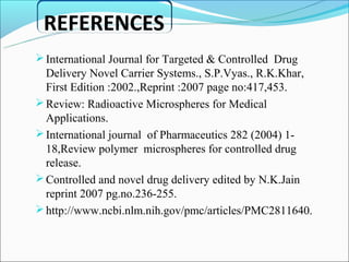 REFERENCES
 International Journal for Targeted & Controlled Drug
  Delivery Novel Carrier Systems., S.P.Vyas., R.K.Khar,
  First Edition :2002.,Reprint :2007 page no:417,453.
 Review: Radioactive Microspheres for Medical
  Applications.
 International journal of Pharmaceutics 282 (2004) 1-
  18,Review polymer microspheres for controlled drug
  release.
 Controlled and novel drug delivery edited by N.K.Jain
  reprint 2007 pg.no.236-255.
 http://www.ncbi.nlm.nih.gov/pmc/articles/PMC2811640.
 