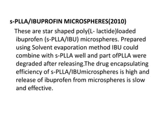 s-PLLA/IBUPROFIN MICROSPHERES(2010)
These are star shaped poly(L- lactide)loaded
ibuprofen (s-PLLA/IBU) microspheres. Prepared
using Solvent evaporation method IBU could
combine with s-PLLA well and part ofPLLA were
degraded after releasing.The drug encapsulating
efficiency of s-PLLA/IBUmicrospheres is high and
release of ibuprofen from microspheres is slow
and effective.
 