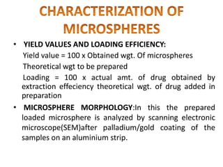 • YIELD VALUES AND LOADING EFFICIENCY:
Yield value = 100 x Obtained wgt. Of microspheres
Theoretical wgt to be prepared
Loading = 100 x actual amt. of drug obtained by
extraction effeciency theoretical wgt. of drug added in
preparation
• MICROSPHERE MORPHOLOGY:In this the prepared
loaded microsphere is analyzed by scanning electronic
microscope(SEM)after palladium/gold coating of the
samples on an aluminium strip.
 