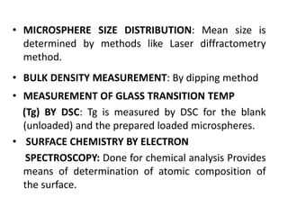 • MICROSPHERE SIZE DISTRIBUTION: Mean size is
determined by methods like Laser diffractometry
method.
• BULK DENSITY MEASUREMENT: By dipping method
• MEASUREMENT OF GLASS TRANSITION TEMP
(Tg) BY DSC: Tg is measured by DSC for the blank
(unloaded) and the prepared loaded microspheres.
• SURFACE CHEMISTRY BY ELECTRON
SPECTROSCOPY: Done for chemical analysis Provides
means of determination of atomic composition of
the surface.
 