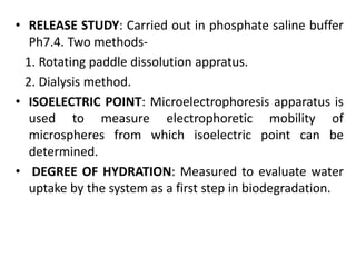 • RELEASE STUDY: Carried out in phosphate saline buffer
Ph7.4. Two methods-
1. Rotating paddle dissolution appratus.
2. Dialysis method.
• ISOELECTRIC POINT: Microelectrophoresis apparatus is
used to measure electrophoretic mobility of
microspheres from which isoelectric point can be
determined.
• DEGREE OF HYDRATION: Measured to evaluate water
uptake by the system as a first step in biodegradation.
 