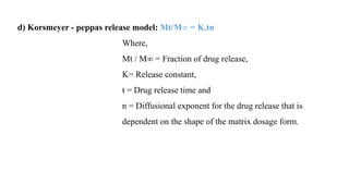 d) Korsmeyer - peppas release model: Mt/M∞ = K.tn
Where,
Mt / M∞ = Fraction of drug release,
K= Release constant,
t = Drug release time and
n = Diffusional exponent for the drug release that is
dependent on the shape of the matrix dosage form.
 