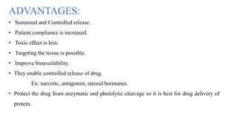 ADVANTAGES:
• Sustained and Controlled release .
• Patient compliance is increased.
• Toxic effect is less.
• Targeting the tissue is possible.
• Improve bioavailability.
• They enable controlled release of drug.
Ex: narcotic, antagonist, steroid hormones.
• Protect the drug from enzymatic and photolytic cleavage so it is best for drug delivery of
protein.
 