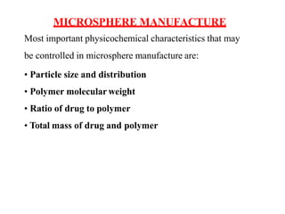 MICROSPHERE MANUFACTURE
Most important physicochemical characteristics that may
be controlled in microsphere manufacture are:
• Particle size and distribution
• Polymer molecular weight
• Ratio of drug to polymer
• Total mass of drug and polymer
 