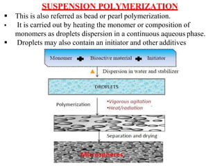 SUSPENSION POLYMERIZATION
 This is also referred as bead or pearl polymerization.
 It is carried out by heating the monomer or composition of
monomers as droplets dispersion in a continuous aqueous phase.
 Droplets may also contain an initiator and other additives
 