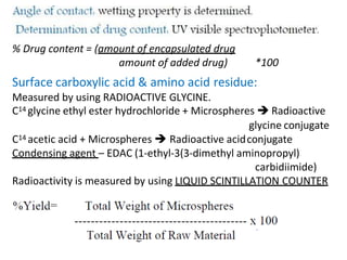 % Drug content = (amount of encapsulated drug
amount of added drug) *100
Surface carboxylic acid & amino acid residue:
Measured by using RADIOACTIVE GLYCINE.
C14 glycine ethyl ester hydrochloride + Microspheres  Radioactive
glycine conjugate
C14 acetic acid + Microspheres  Radioactive acidconjugate
Condensing agent – EDAC (1-ethyl-3(3-dimethyl aminopropyl)
carbidiimide)
Radioactivity is measured by using LIQUID SCINTILLATION COUNTER
 