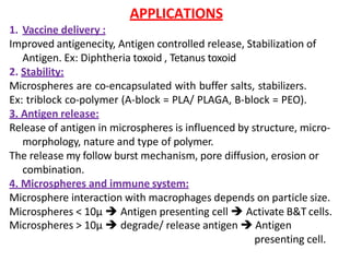 APPLICATIONS
1. Vaccine delivery :
Improved antigenecity, Antigen controlled release, Stabilization of
Antigen. Ex: Diphtheria toxoid , Tetanus toxoid
2. Stability:
Microspheres are co-encapsulated with buffer salts, stabilizers.
Ex: triblock co-polymer (A-block = PLA/ PLAGA, B-block = PEO).
3. Antigen release:
Release of antigen in microspheres is influenced by structure, micro-
morphology, nature and type of polymer.
The release my follow burst mechanism, pore diffusion, erosion or
combination.
4. Microspheres and immune system:
Microsphere interaction with macrophages depends on particle size.
Microspheres < 10µ  Antigen presenting cell  Activate B&T cells.
Microspheres > 10µ  degrade/ release antigen  Antigen
presenting cell.
 