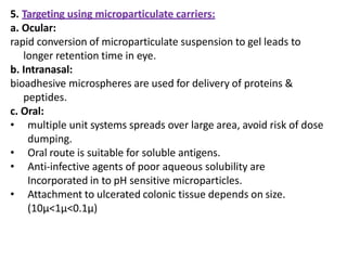 5. Targeting using microparticulate carriers:
a. Ocular:
rapid conversion of microparticulate suspension to gel leads to
longer retention time in eye.
b. Intranasal:
bioadhesive microspheres are used for delivery of proteins &
peptides.
c. Oral:
• multiple unit systems spreads over large area, avoid risk of dose
dumping.
• Oral route is suitable for soluble antigens.
• Anti-infective agents of poor aqueous solubility are
Incorporated in to pH sensitive microparticles.
• Attachment to ulcerated colonic tissue depends on size.
(10µ<1µ<0.1µ)
 
