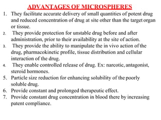ADVANTAGES OF MICROSPHERES
1. They facilitate accurate delivery of small quantities of potent drug
and reduced concentration of drug at site other than the target organ
or tissue.
2. They provide protection for unstable drug before and after
administration, prior to their availability at the site of action.
3. They provide the ability to manipulate the in vivo action of the
drug, pharmacokinetic profile, tissue distribution and cellular
interaction of the drug.
4. They enable controlled release of drug. Ex: narcotic, antagonist,
steroid hormones.
5. Particle size reduction for enhancing solubility of the poorly
soluble drug.
6. Provide constant and prolonged therapeutic effect.
7. Provide constant drug concentration in blood there by increasing
patent compliance.
 