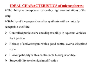 IDEAL CHARACTERISTICS of microspheres:
The ability to incorporate reasonably high concentrations of the
drug.
Stability of the preparation after synthesis with a clinically
acceptable shelf life.
 Controlled particle size and dispersability in aqueous vehicles
for injection.
 Release of active reagent with a good control over a wide time
scale.
 Biocompatibility with a controllable biodegradability.
 Susceptibility to chemical modification
 