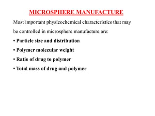 MICROSPHERE MANUFACTURE
Most important physicochemical characteristics that may
be controlled in microsphere manufacture are:
• Particle size and distribution
• Polymer molecular weight
• Ratio of drug to polymer
• Total mass of drug and polymer
 