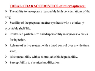 IDEAL CHARACTERISTICS of microspheres:
➢ The ability to incorporate reasonably high concentrations of the
drug.
➢ Stability of the preparation after synthesis with a clinically
acceptable shelf life.
➢ Controlled particle size and dispersability in aqueous vehicles
for injection.
➢ Release of active reagent with a good control over a wide time
scale.
➢ Biocompatibility with a controllable biodegradability.
➢ Susceptibility to chemical modification
 