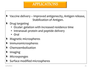 APPLICATIONS 
Vaccine delivery – Improved antigenecity, Antigen release, 
Stabilization of Antigen. 
Drug targeting 
• Ocular: gelation with increased residence time 
• Intranasal: protein and peptide delivery 
• Oral 
Magnetic microspheres 
Immunomicrospheres 
Chemoembolization 
Imaging 
Microsponges 
Surface modified microspheres 
6/24/2014 21 
 