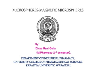 MICROSPHERES-MAGNETIC MICROSPHERES 
By: 
Divya Rani Golla 
(M.Pharmacy 2nd semester), 
DEPARTMENT OF INDUSTRIAL PHARMACY, 
UNIVERSITY COLLEGE OF PHARMACEUTICAL SCIENCES, 
KAKATIYA UNIVERSITY, WARANGAL. 
 