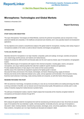 Find Industry reports, Company profiles
ReportLinker                                                                       and Market Statistics
                                             >> Get this Report Now by email!



Microspheres: Technologies and Global Markets
Published on November 2010

                                                                                                             Report Summary

INTRODUCTION


STUDY GOALS AND OBJECTIVES


This report, Microspheres: Technologies and Global Markets, examines the spherical microparticles used as components in many
advanced materials and composites, in the healthcare and personal care industries, and in many specialty research and development
applications.


Our key objectives are to present a comprehensive analysis of the global market for microspheres, including a wide variety of types of
microspheres available on the market, as well as relevant industries, technologies and applications.


To this end, this BCC report:


Describes demand for microspheres in six major industries: composites; paints and coatings; oil and gas; cosmetics and personal
care; biotechnology and life sciences; and medicine and medical devices.
Analyses the demand for 2009 and 2010 and forecasts sales over the next 5 years by industry, type of microspheres, and geographic
location.
Describes different types of microspheres with respect to their chemical composition, including glass, ceramic, and polymer
microspheres, and unique material properties that make them suitable for specific industries and applications.
Provides detailed descriptions of major players in the market and their product portfolios.
Identifies areas of the market that are expected to experience the highest growth in demand.
Discusses the history and structure of the industry, technologies, and factors influencing pricing, supply and demand.
Reviews price trends and the relationship between price, quality, end'use application and functionality in the microsphere industry.
Examines recent advances in technology, newly evolving markets and companies, as well other factors influencing supply.


REASONS FOR DOING THE STUDY


With new advances in technology, microspheres are taking on a new role as a functional additive and enabling technology that offers
a winning combination of benefits, such as reduced cost and improved product quality. Microspheres are currently used in a wide
variety of industries ranging from medical devices to syntactic foams.


The swift pace of development creates a need for in'depth analysis that incorporates all the industries and global markets for
microspheres and forecasts its direction through 2015.


SCOPE OF REPORT


BCC analyzes the global market for microspheres from both the manufacturing and demand points of view. Since there are several
types of microspheres that vary drastically in quality, chemical properties, functionality and price, each type of microsphere is
discussed in detail, including materials, manufacturing processes, advantages, prices, and primary applications. Similarly, due to
these variations, microsphere use in six major industries are discussed and analyzed in detail.



Microspheres: Technologies and Global Markets (From Slideshare)                                                                     Page 1/14
 