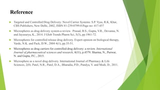 Reference
 Targeted and Controlled Drug Delivery: Novel Carrier Systems: S.P. Vyas, R.K, Khar,
CBS Publishers, New Delhi, 2002, ISBN 81-239-0799-0 Page no- 417-457
 Microspheres as drug delivery system-a review. Prasad, B.S., Gupta, V.R., Devanna, N.
and Jayasurya, K., 2014. J Glob Trends Pharm Sci, 5(3), pp.1961-72.
 Microspheres for controlled release drug delivery. Expert opinion on biological therapy,
Varde, N.K. and Pack, D.W., 2004 4(1), pp.35-51.
 Microspheres as drug carriers for controlled drug delivery: a review. International
Journal of pharmaceutical sciences and research, 6(11), p.4579. Sharma, N., Purwar,
N. and Gupta, P.C., 2015.
 Microsphere as a novel drug delivery. International Journal of Pharmacy & Life
Sciences, 2(8). Patel, N.R., Patel, D.A., Bharadia, P.D., Pandya, V. and Modi, D., 2011.
 