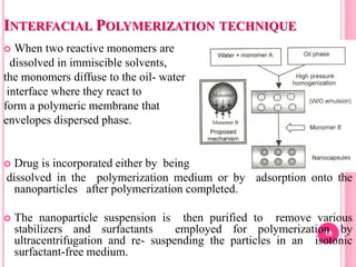INTERFACIAL POLYMERIZATION TECHNIQUE
 When two reactive monomers are
dissolved in immiscible solvents,
the monomers diffuse to the oil- water
interface where they react to
form a polymeric membrane that
envelopes dispersed phase.
 Drug is incorporated either by being
dissolved in the polymerization medium or by adsorption onto the
nanoparticles after polymerization completed.
 The nanoparticle suspension is then purified to remove various
stabilizers and surfactants employed for polymerization by
ultracentrifugation and re- suspending the particles in an isotonic
surfactant-free medium.
18
 