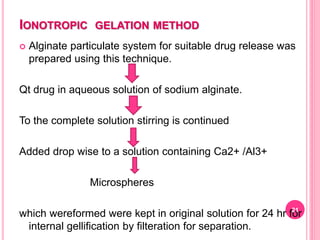 IONOTROPIC GELATION METHOD
 Alginate particulate system for suitable drug release was
prepared using this technique.
Qt drug in aqueous solution of sodium alginate.
To the complete solution stirring is continued
Added drop wise to a solution containing Ca2+ /Al3+
Microspheres
which wereformed were kept in original solution for 24 hr for
internal gellification by filteration for separation.
21
 