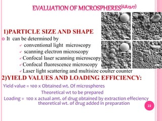 1)PARTICLE SIZE AND SHAPE
 It can be determined by
 conventional light microscopy
 scanning electron microscopy
 Confocal laser scanning microscopy
 Confocal fluorescence microscopy
 Laser light scattering and multisize coulter counter
2)YIELD VALUES AND LOADING EFFICIENCY:
Yield value = 100 x Obtained wt. Of microspheres
Theoretical wt to be prepared
Loading = 100 x actual amt. of drug obtained by extraction effeciency
theoretical wt. of drug added in preparation 22
 